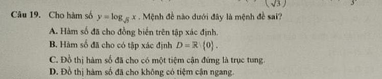 (sqrt(3))
Câu 19. Cho hàm số y=log _sqrt(5)x Mệnh đề nào dưới đây là mệnh đề sai?
A. Hàm số đã cho đồng biển trên tập xác định.
B. Hàm số đã cho có tập xác định D=R 0.
C. Đồ thị hàm số đã cho có một tiệm cận đứng là trục tung.
D. Đồ thị hàm số đã cho không có tiệm cận ngang.