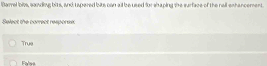Barrel bits, sanding bits, and tapered bits can all be used for shaping the surface of the nail enhancement.
Select the correct response:
True
False