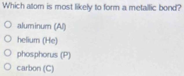 Which atom is most likely to form a metallic bond?
aluminum (Al)
helium (He)
phosphorus (P)
carbon (C)