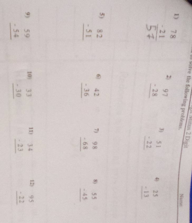 gt Minus 2 Digit 
al solve the following problems. 
Name: 
1) beginarrayr 78 -21 hline endarray
2) beginarrayr 97 -28 hline endarray
3) beginarrayr 51 -22 hline endarray
4) beginarrayr 25 -13 hline endarray
5) beginarrayr 82 -51 hline endarray
6 beginarrayr 42 -36 hline endarray
7) beginarrayr 98 -68 hline endarray
8) beginarrayr 55 -45 hline endarray
10) beginarrayr 33 -30 hline endarray 11) 
9) beginarrayr 59 -54 hline endarray beginarrayr 34 -23 hline endarray 12) beginarrayr 95 -22 hline endarray