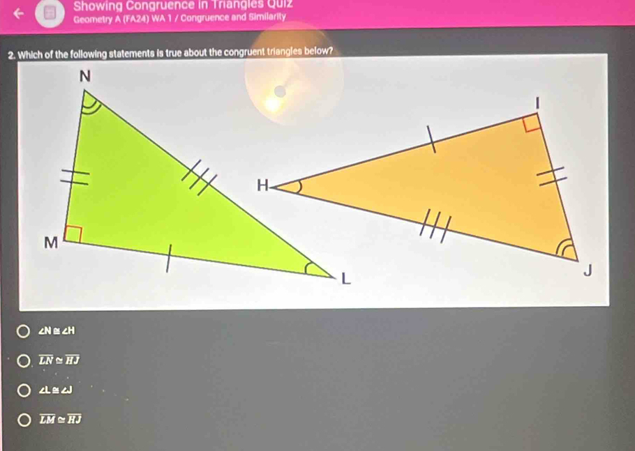 Showing Congruence in Triangles Quiz
Geometry A (FA24) WA 1 / Congruence and Similarity
2. Which of the following statements is true about the congruent triangles below?
∠ N≌ ∠ H
overline LN≌ overline HJ
∠ L≌ ∠ J
overline LM≌ overline HJ