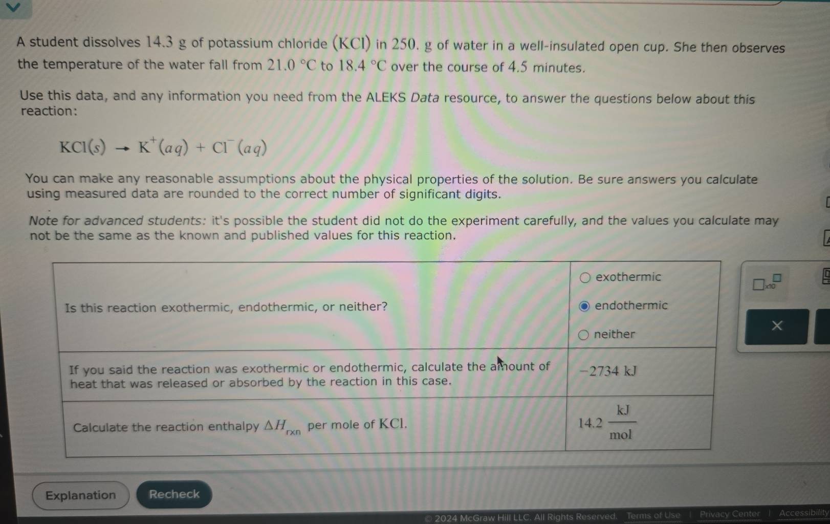 A student dissolves 14.3 g of potassium chloride (KCI) in 250. g of water in a well-insulated open cup. She then observes
the temperature of the water fall from 21.0°C to 18.4°C over the course of 4.5 minutes.
Use this data, and any information you need from the ALEKS Data resource, to answer the questions below about this
reaction:
KCl(s)to K^+(aq)+Cl^-(aq)
You can make any reasonable assumptions about the physical properties of the solution. Be sure answers you calculate
using measured data are rounded to the correct number of significant digits.
Note for advanced students: it's possible the student did not do the experiment carefully, and the values you calculate may
not be the same as the known and published values for this reaction.
Explanation Recheck
© 2024 McGraw Hill LLC. All Rights Reserved. Terms of Use 1 Privacy Center Accessibilit