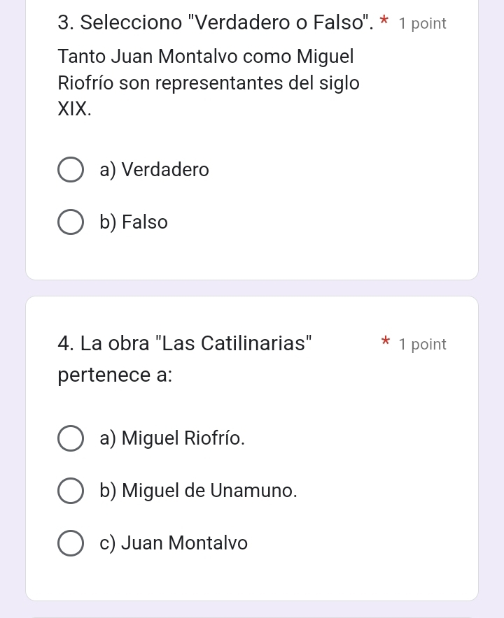 Selecciono "Verdadero o Falso". * 1 point
Tanto Juan Montalvo como Miguel
Riofrío son representantes del siglo
XIX.
a) Verdadero
b) Falso
4. La obra "Las Catilinarias" 1 point
pertenece a:
a) Miguel Riofrío.
b) Miguel de Unamuno.
c) Juan Montalvo