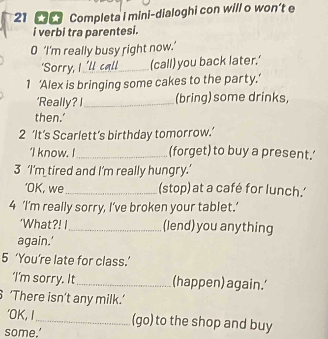 Completa i mini-dialoghi con will o won’t e 
i verbi tra parentesi. 
O ‘I’m really busy right now.’ 
‘Sorry, I 'll call_ (call) you back later.’ 
1 ‘Alex is bringing some cakes to the party.’ 
‘Really? I_ (bring) some drinks, 
then.’ 
2 ‘It’s Scarlett’s birthday tomorrow.’ 
‘I know. I_ (forget) to buy a present.' 
3 ‘I’m tired and I’m really hungry.’ 
‘OK, we_ (stop) at a café for lunch.' 
4 ‘I’m really sorry, I’ve broken your tablet.’ 
‘What?! I_ (lend) you anything 
again.' 
5 ‘You’re late for class.’ 
‘I’m sorry. It_ (happen) again.' 
‘There isn’t any milk.’ 
'OK, I_ (go) to the shop and buy 
some.’