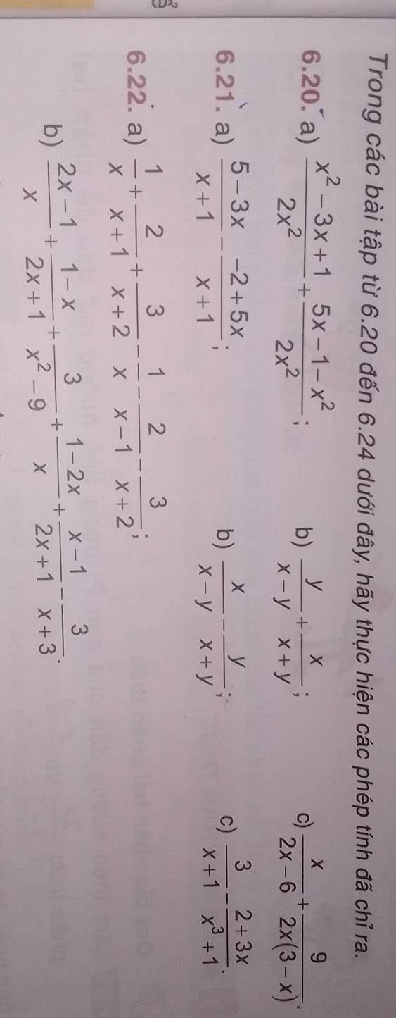 Trong các bài tập từ 6.20 đến 6.24 dưới đây, hãy thực hiện các phép tính đã chỉ ra. 
6.20. a)  (x^2-3x+1)/2x^2 + (5x-1-x^2)/2x^2  :  y/x-y + x/x+y ; 
b) 
c)  x/2x-6 + 9/2x(3-x) . 
6.21. a)  (5-3x)/x+1 - (-2+5x)/x+1 ;  x/x-y - y/x+y ;  3/x+1 - (2+3x)/x^3+1 . 
b) 
c) 
6.22. a)  1/x + 2/x+1 + 3/x+2 - 1/x - 2/x-1 - 3/x+2 ; 
b)  (2x-1)/x + (1-x)/2x+1 + 3/x^2-9 + (1-2x)/x + (x-1)/2x+1 - 3/x+3 .