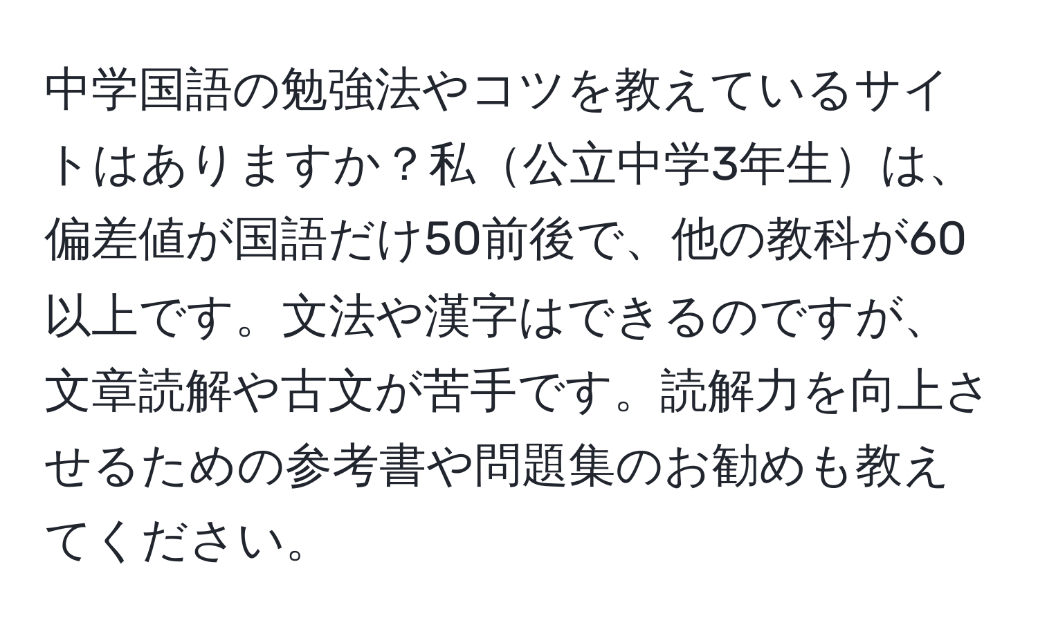 中学国語の勉強法やコツを教えているサイトはありますか？私公立中学3年生は、偏差値が国語だけ50前後で、他の教科が60以上です。文法や漢字はできるのですが、文章読解や古文が苦手です。読解力を向上させるための参考書や問題集のお勧めも教えてください。