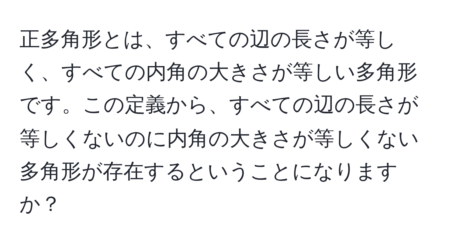 正多角形とは、すべての辺の長さが等しく、すべての内角の大きさが等しい多角形です。この定義から、すべての辺の長さが等しくないのに内角の大きさが等しくない多角形が存在するということになりますか？