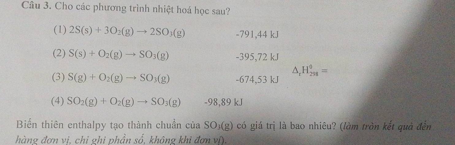 Cho các phương trình nhiệt hoá học sau?
(1) 2S(s)+3O_2(g)to 2SO_3(g)
-791,44 kJ
(2) S(s)+O_2(g)to SO_3(g)
-395,72 kJ
△ _rH_(298)^0=
(3) S(g)+O_2(g)to SO_3(g) -674,53 kJ
(4) SO_2(g)+O_2(g)to SO_3(g) -98,89 kJ
Biến thiên enthalpy tạo thành chuẩn của có giá trị là bao nhiêu? (làm tròn kết quả đến SO_3(g)
hàng đơn vi, chỉ ghi phần số, không khi đơn vị).