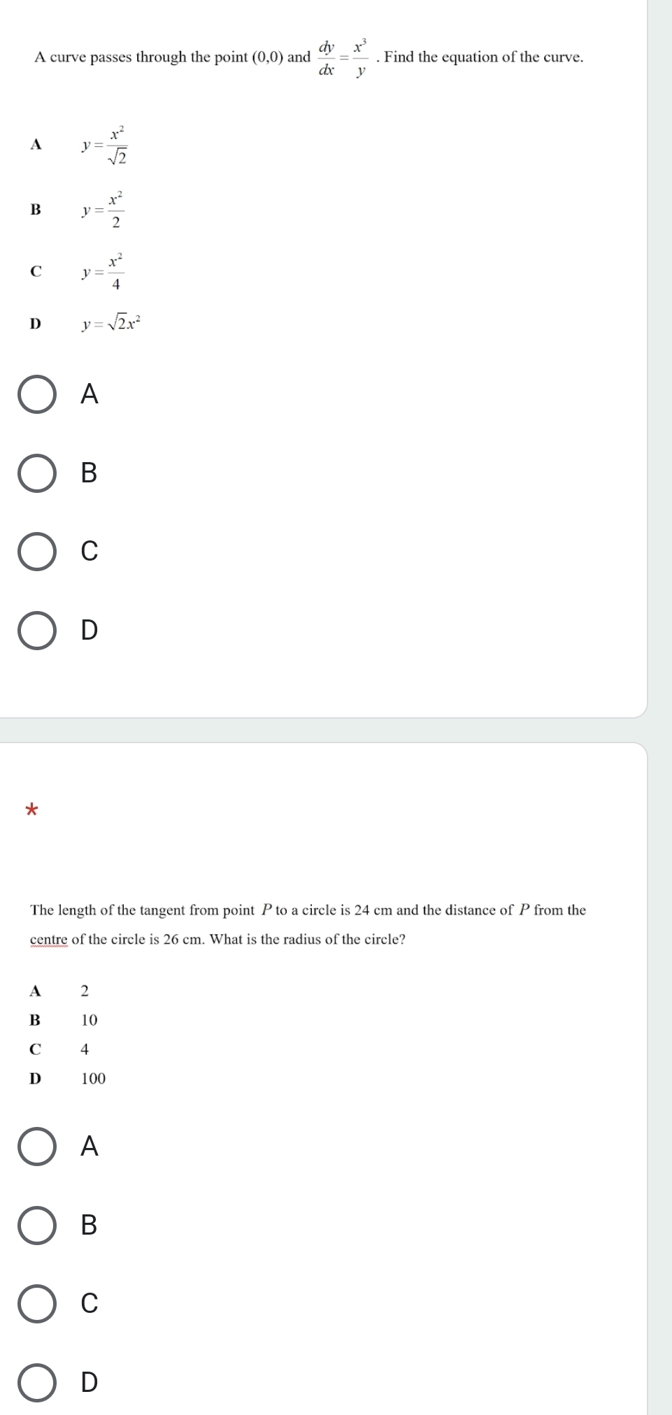 A curve passes through the point (0,0) and  dy/dx = x^3/y . Find the equation of the curve.
A y= x^2/sqrt(2) 
B y= x^2/2 
C y= x^2/4 
D y=sqrt(2)x^2
A
B
C
D
*
The length of the tangent from point P to a circle is 24 cm and the distance of P from the
centre of the circle is 26 cm. What is the radius of the circle?
A 2
B₹ 10
C₹ 4
D 100
A
B
C
D