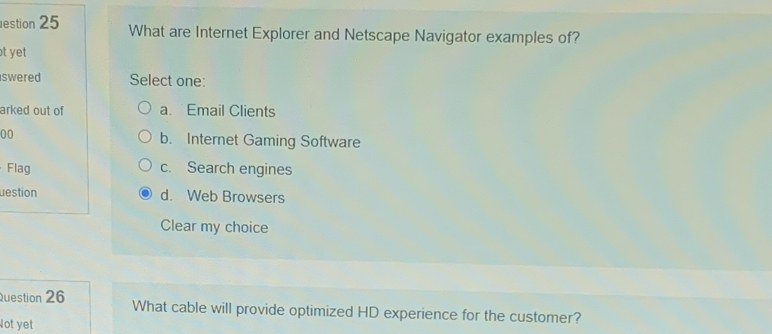 estion 25 What are Internet Explorer and Netscape Navigator examples of?
t yet 
swered Select one:
arked out of a. Email Clients
00 b. Internet Gaming Software
Flag c. Search engines
uestion d. Web Browsers
Clear my choice
Question 26 What cable will provide optimized HD experience for the customer?
Not yet