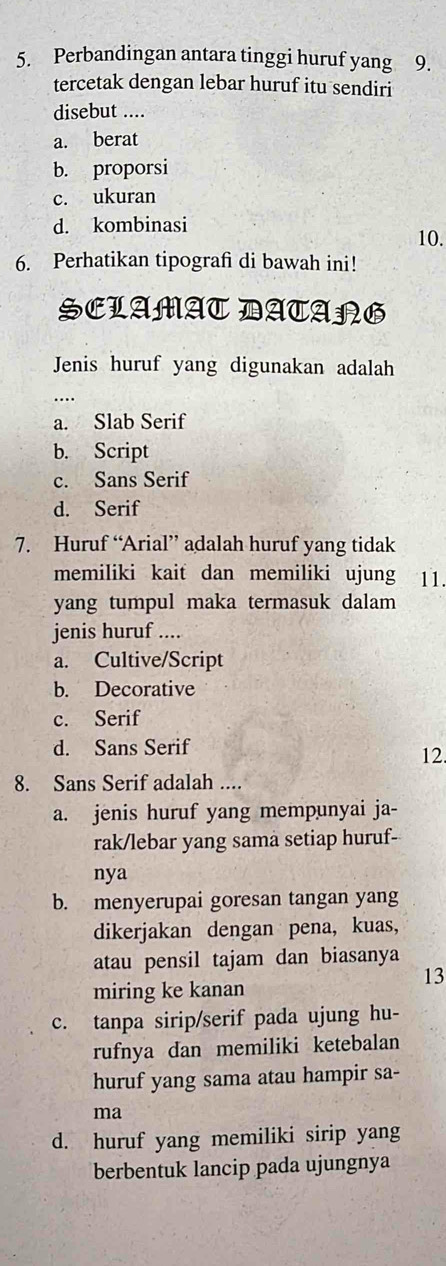 Perbandingan antara tinggi huruf yang 9.
tercetak dengan lebar huruf itu sendiri
disebut ....
a. berat
b. proporsi
c. ukuran
d. kombinasi
10.
6. Perhatikan tipografi di bawah ini!
SCLAMAT DATARG
Jenis huruf yang digunakan adalah
a. Slab Serif
b. Script
c. Sans Serif
d. Serif
7. Huruf “Arial” adalah huruf yang tidak
memiliki kait dan memiliki ujung 11.
yang tumpul maka termasuk dalam
jenis huruf ....
a. Cultive/Script
b. Decorative
c. Serif
d. Sans Serif
12
8. Sans Serif adalah ....
a. jenis huruf yang mempunyai ja-
rak/lebar yang sama setiap huruf-
nya
b. menyerupai goresan tangan yang
dikerjakan dengan pena, kuas,
atau pensil tajam dan biasanya
13
miring ke kanan
c. tanpa sirip/serif pada ujung hu-
rufnya dan memiliki ketebalan
huruf yang sama atau hampir sa-
ma
d. huruf yang memiliki sirip yang
berbentuk lancip pada ujungnya