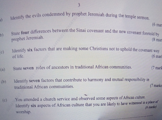 Identify the evils condemned by prophet Jeremiah during the temple sermon. 
(6 mar 
b) State four differences between the Sinai covenant and the new covenant foretold by 
prophet Jeremiah. 
(8 mar 
c) Identify six factors that are making some Christians not to uphold the covenant way 
of life. (6 marl 
(a) State seven roles of ancestors in traditional African communities. (7 mar 
(b) Identify seven factors that contribute to harmony and mutual responsibility in 
traditional African communities. (7 marks 
(c) You attended a church service and observed some aspects of African culture. 
Identify six aspects of African culture that you are likely to have witnessed in a place of 
(6 marks) 
worship.