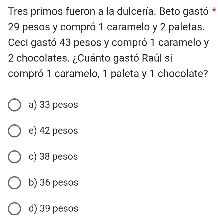 Tres primos fueron a la dulcería. Beto gastó *
29 pesos y compró 1 caramelo y 2 paletas.
Ceci gastó 43 pesos y compró 1 caramelo y
2 chocolates. ¿Cuánto gastó Raúl si
compró 1 caramelo, 1 paleta y 1 chocolate?
a) 33 pesos
e) 42 pesos
c) 38 pesos
b) 36 pesos
d) 39 pesos