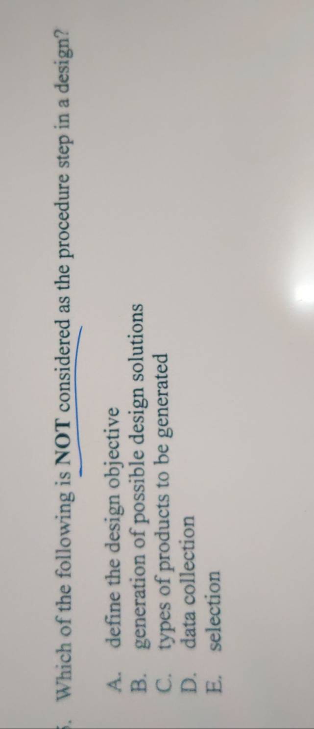 Which of the following is NOT considered as the procedure step in a design?
A. define the design objective
B. generation of possible design solutions
C. types of products to be generated
D. data collection
E. selection