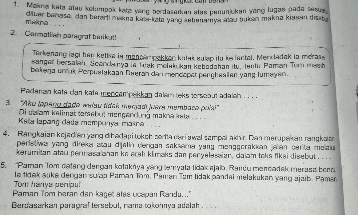 ban yang singkat dan benan 
1. Makna kata atau kelompok kata yang berdasarkan atas penunjukan yang lugas pada sesuat 
diluar bahasa, dan berarti makna kata-kata yang sebenarnya atau bukan makna kiasan disebu 
makna . . . . 
2. Cermatilah paragraf berikut! 
Terkenang lagi hari ketika ia mencampakkan kotak sulap itu ke lantai. Mendadak ia merasa 
sangat bersalah. Seandainya ia tidak melakukan kebodohan itu, tentu Paman Tom masih 
bekerja untuk Perpustakaan Daerah dan mendapat penghasilan yang lumayan. 
Padanan kata dari kata mencampakkan dalam teks tersebut adalah . . . . 
3. “Aku lapang dada walau tidak menjadi juara membaca puisi”. 
Di dalam kalimat tersebut mengandung makna kata . . . . 
Kata lapang dada mempunyai makna . . . . 
4. Rangkaian kejadian yang dihadapi tokoh cerita dari awal sampai akhir. Dan merupakan rangkaian 
peristiwa yang direka atau dijalin dengan saksama yang menggerakkan jalan cerita melalui 
kerumitan atau permasalahan ke arah klimaks dan penyelesaian, dalam teks fiksi disebut . . . . 
5. “Paman Tom datang dengan kotakńya yang ternyata tidak ajaib. Randu mendadak merasa benci. 
Ia tidak suka dengan sulap Paman Tom. Paman Tom tidak pandai melakukan yang ajaib. Paman 
Tom hanya penipu! 
Paman Tom heran dan kaget atas ucapan Randu...” 
Berdasarkan paragraf tersebut, nama tokohnya adalah . . . .