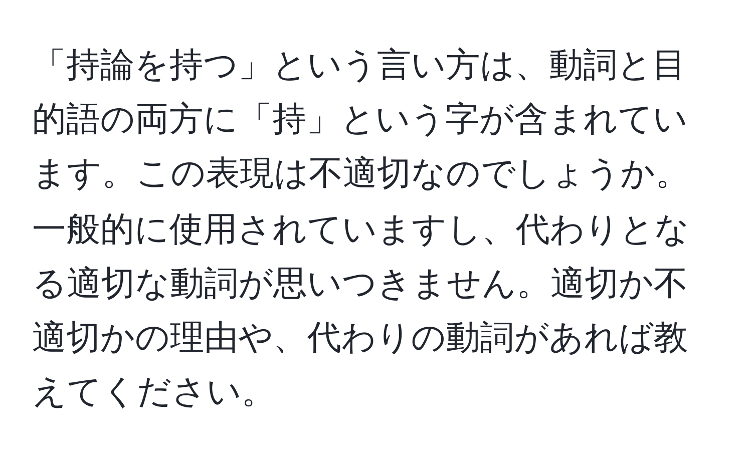 「持論を持つ」という言い方は、動詞と目的語の両方に「持」という字が含まれています。この表現は不適切なのでしょうか。一般的に使用されていますし、代わりとなる適切な動詞が思いつきません。適切か不適切かの理由や、代わりの動詞があれば教えてください。