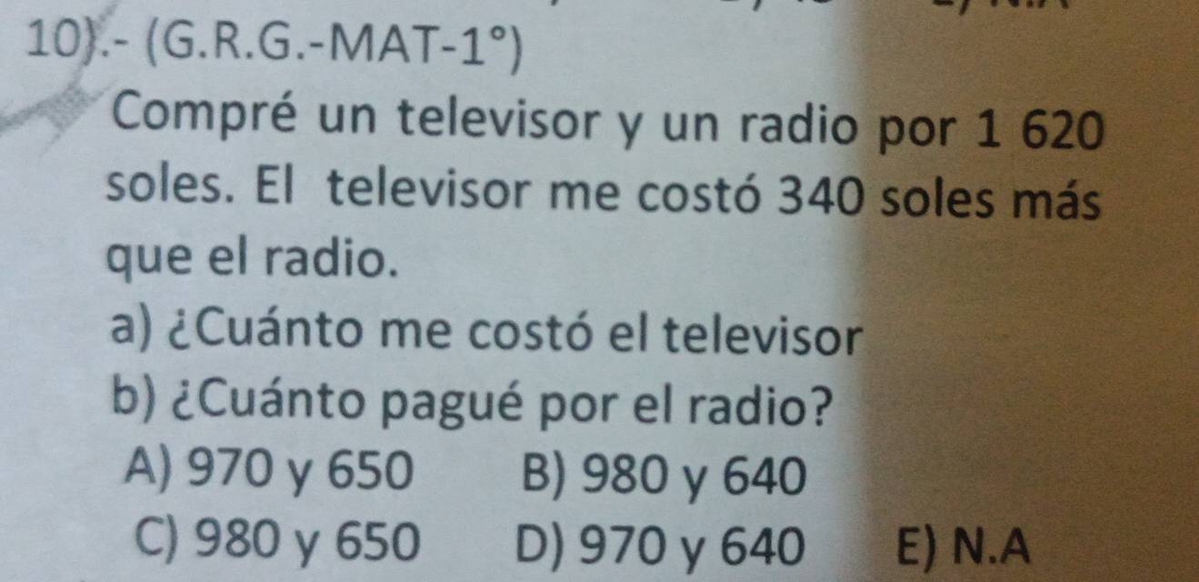 10).- (G.R.G.-MA AT-1°)
Compré un televisor y un radio por 1 620
soles. El televisor me costó 340 soles más
que el radio.
a) ¿Cuánto me costó el televisor
b) ¿Cuánto pagué por el radio?
A) 970 y 650 B) 980 y 640
C) 980 γ 650 D) 970 y 640 E) N.A