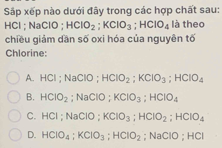 Sắp xếp nào dưới đây trong các hợp chất sau:
HCl ; NaClO ; HClO_2; KClO_3 HCIO_4 là theo
chiều giảm dần số oxi hóa của nguyên tố
Chlorine:
A. HCl ; NaClO; HCIO_2; KCIO_3; HCIO_4
B. HClO_2; NaClO ; KClO_3; HClO_4
C. HCl ; NaClO; KClO_3; HClO_2; HClO_4
D. HClO_4; KClO_3; HCIO_2; NaClO; HCl