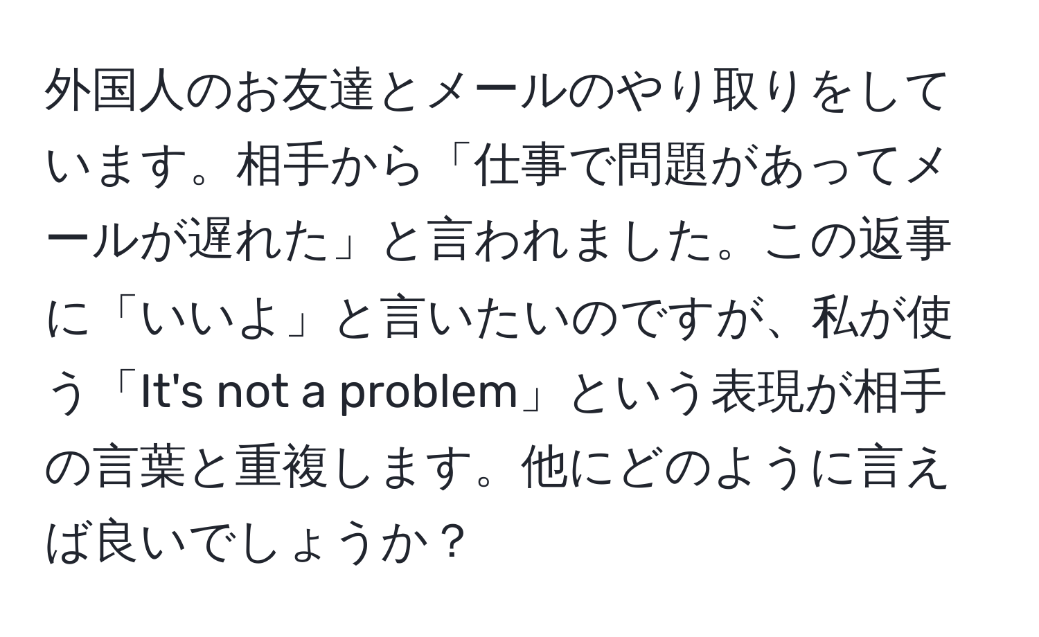 外国人のお友達とメールのやり取りをしています。相手から「仕事で問題があってメールが遅れた」と言われました。この返事に「いいよ」と言いたいのですが、私が使う「It's not a problem」という表現が相手の言葉と重複します。他にどのように言えば良いでしょうか？