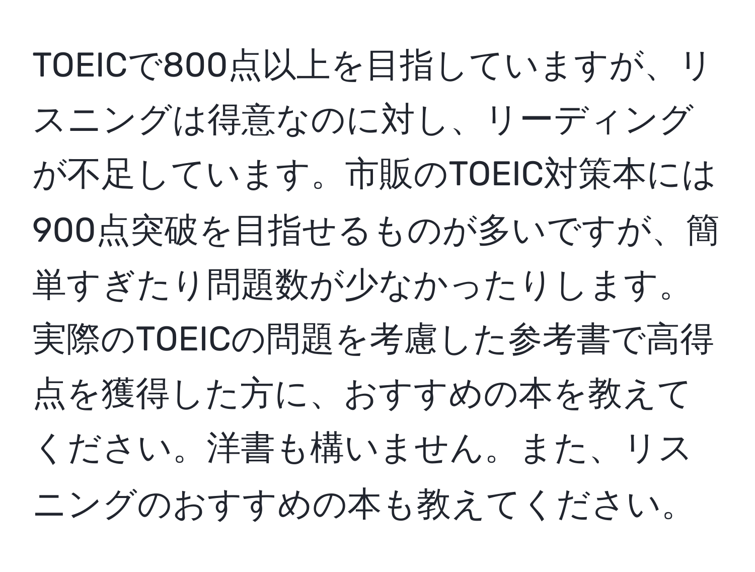 TOEICで800点以上を目指していますが、リスニングは得意なのに対し、リーディングが不足しています。市販のTOEIC対策本には900点突破を目指せるものが多いですが、簡単すぎたり問題数が少なかったりします。実際のTOEICの問題を考慮した参考書で高得点を獲得した方に、おすすめの本を教えてください。洋書も構いません。また、リスニングのおすすめの本も教えてください。