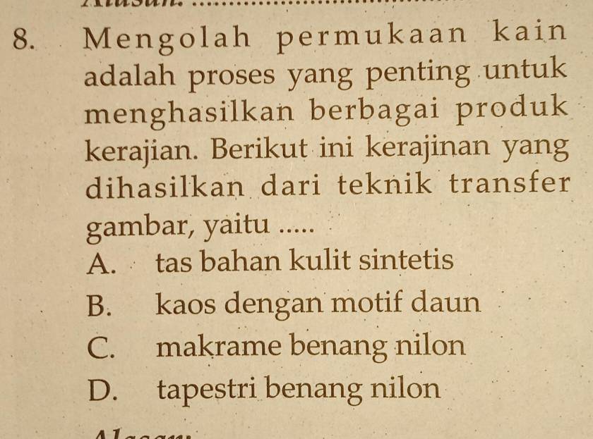 Mengolah permukaan kain
adalah proses yang penting untuk
menghasilkan berbagai produk
kerajian. Berikut ini kerajinan yang
dihasilkan dari teknik transfer
gambar, yaitu .....
A. tas bahan kulit sintetis
B. kaos dengan motif daun
C. makrame benang nilon
D. tapestri benang nilon