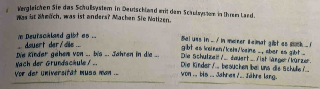 Vergleichen Sie das Schulsystem in Deutschland mit dem Schulsystem in Ihrem Land. 
Was ist ähnlich, was ist anders? Machen Sie Notizen. 
In Deutschland gibt es ... 
Bei uns in ... / In meiner Heimat gibt es auch ... / 
... dauert der/die ... 
gibt es keinen/kein/keine ..., aber es gibt ... 
Die Kinder gehen von ... bis ... Jahren in die ... Die Schulzeit /... dauert .../ ist länger/kürzer. 
Nach der Grundschule / ... 
Die Kinder /... besuchen bei uns die Schule /... 
Vor der Universität muss man ... von ... bis ... Jahren /... Jähre lang.