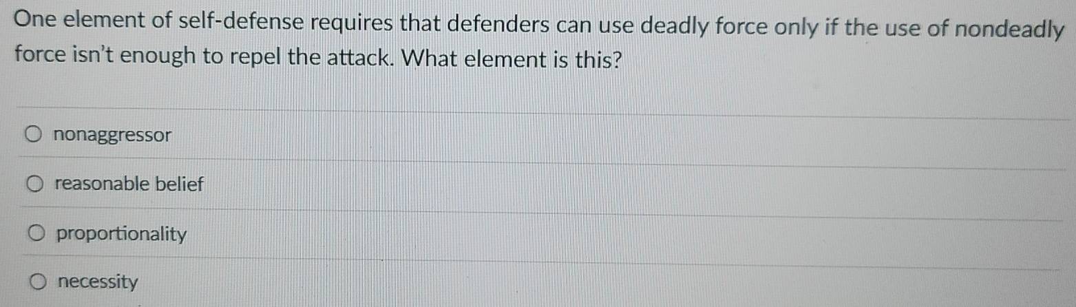 One element of self-defense requires that defenders can use deadly force only if the use of nondeadly
force isn't enough to repel the attack. What element is this?
nonaggressor
reasonable belief
proportionality
necessity