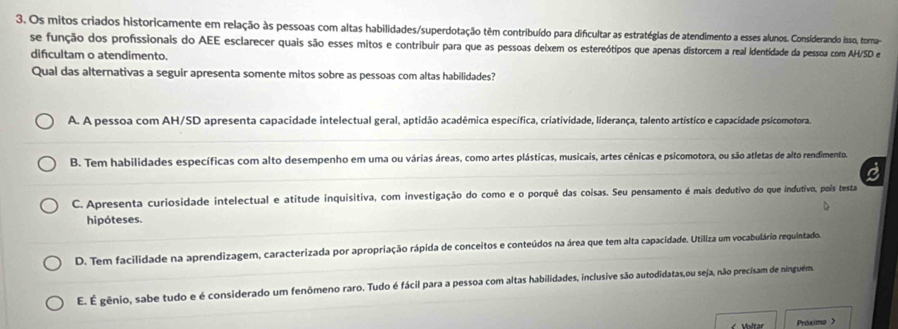 Os mitos criados historicamente em relação às pessoas com altas habilidades/superdotação têm contribuído para difcultar as estratégias de atendimento a esses alunos. Considerando isso, torna
se função dos profissionais do AEE esclarecer quais são esses mitos e contribuir para que as pessoas deixem os estereótipos que apenas distorcem a real Identidade da pessoa com AH/SD e
difcultam o atendimento.
Qual das alternativas a seguir apresenta somente mitos sobre as pessoas com altas habilidades?
A. A pessoa com AH/SD apresenta capacidade intelectual geral, aptidão acadêmica específica, criatividade, liderança, talento artístico e capacidade psicomotora,
B. Tem habilidades específicas com alto desempenho em uma ou várias áreas, como artes plásticas, musicais, artes cênicas e psicomotora, ou são atletas de alto rendimento.
C. Apresenta curiosidade intelectual e atitude inquisitiva, com investigação do como e o porquê das coisas. Seu pensamento é mais dedutivo do que indutivo, poíis testa
hipóteses.
D. Tem facilidade na aprendizagem, caracterizada por apropriação rápida de conceitos e conteúdos na área que tem alta capacidade. Utiliza um vocabulário requintado.
E É gênio, sabe tudo e é considerado um fenômeno raro. Tudo é fácil para a pessoa com altas habilidades, inclusive são autodidatas,ou seja, não precisam de ninguém.
Voltar Próximo >