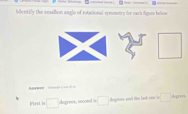 Campus Portal Login Home| Schoology Unblocked Games ( Slope - Unblocked G... Unlitled document 
Identify the smallest angle of rotational symmetry for each figure below. 
Answer Attempt 2 out of 10 
First is^ degrees, second is □ degrees and the last one is (□)^ degrees.