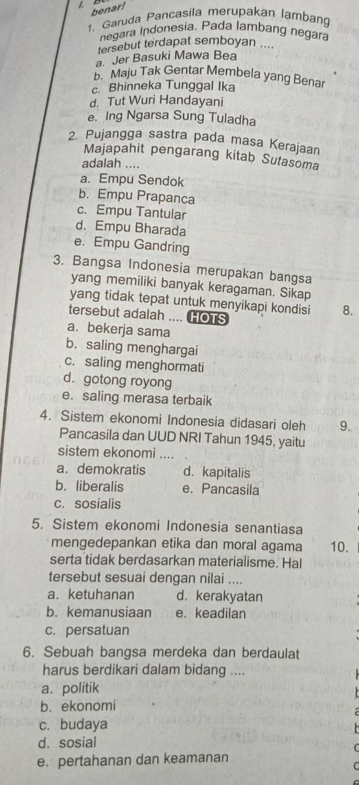 benar!
1. Garuda Pancasila merupakan lamban
negara Indonesia. Pada lambang negara
tersebut terdapat semboyan ....
a. Jer Basuki Mawa Bea
b. Maju Tak Gentar Membela yang Benar
c. Bhinneka Tunggal Ika
d. Tut Wuri Handayani
e. Ing Ngarsa Sung Tuladha
2. Pujangga sastra pada masa Kerajaan
Majapahit pengarang kitab Sutasoma
adalah ....
a. Empu Sendok
b. Empu Prapanca
c. Empu Tantular
d. Empu Bharada
e. Empu Gandring
3. Bangsa Indonesia merupakan bangsa
yang memiliki banyak keragaman. Sikap
yang tidak tepat untuk menyikapi kondisi 8.
tersebut adalah .... HOTS
a. bekerja sama
b. saling menghargai
c. saling menghormati
d. gotong royong
e. saling merasa terbaik
4. Sistem ekonomi Indonesia didasari oleh 9.
Pancasila dan UUD NRI Tahun 1945, yaitu
sistem ekonomi ....
a. demokratis d. kapitalis
b. liberalis e. Pancasila
c. sosialis
5. Sistem ekonomi Indonesia senantiasa
mengedepankan etika dan moral agama 10.
serta tidak berdasarkan materialisme. Hal
tersebut sesuai dengan nilai ....
a. ketuhanan d. kerakyatan
b. kemanusiaan e. keadilan
c. persatuan
6. Sebuah bangsa merdeka dan berdaulat
harus berdikari dalam bidang ....
a.politik
b. ekonomi
c. budaya
d. sosial
e. pertahanan dan keamanan