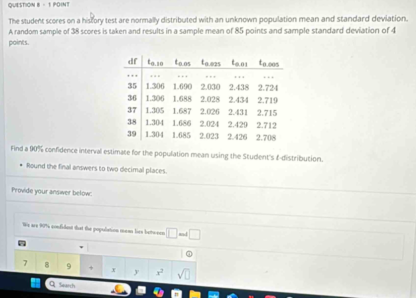 ， 1 POINT 
The student scores on a history test are normally distributed with an unknown population mean and standard deviation. 
A random sample of 38 scores is taken and results in a sample mean of 85 points and sample standard deviation of 4
points. 
Find a 90% confidence interval estimate for the population mean using the Student's &-distribution. 
Round the final answers to two decimal places. 
Provide your answer below: 
We are 90% confident that the population mean lies between □ and □
①
7 8 9 + x y x^2 sqrt(□ )
Search