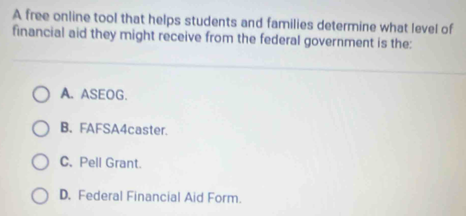 A free online tool that helps students and families determine what level of
financial aid they might receive from the federal government is the:
A. ASEOG.
B. FAFSA4caster.
C. Pell Grant.
D. Federal Financial Aid Form.