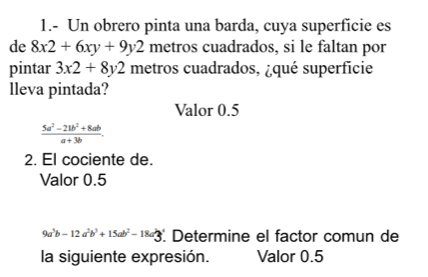 1.- Un obrero pinta una barda, cuya superficie es 
de 8x2+6xy+9y2 metros cuadrados, si le faltan por 
pintar 3x2+8y2 metros cuadrados, ¿qué superficie 
lleva pintada? 
Valor 0.5
 (5a^2-21b^2+8ab)/a+3b . 
2. El cociente de. 
Valor 0.5
9a^5b-12a^2b^3+15ab^2-18a^23 Determine el factor comun de 
la siguiente expresión. Valor 0.5