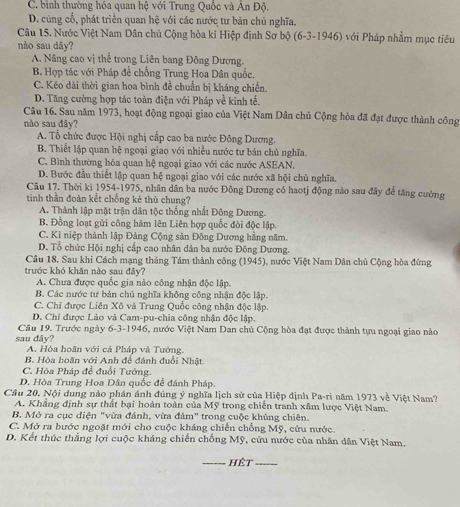 C. bình thường hóa quan hệ với Trung Quốc và Ấn Độ.
D. cùng cố, phát triền quan hệ với các nước tư bản chủ nghĩa.
Câu 15. Nước Việt Nam Dân chủ Cộng hòa kí Hiệp định Sơ bộ (6-3-1946) với Pháp nhằm mục tiêu
nào sau dây?
A. Nâng cao vị thể trong Liên bang Đông Dương.
B. Hợp tác với Pháp đề chống Trung Hoa Dân quốc.
C. Kéo dải thời gian hoa bình đề chuẩn bị kháng chiến.
D. Tăng cường hợp tác toàn điện với Pháp về kinh tế.
Câu 16. Sau năm 1973, hoạt động ngoại giao của Việt Nam Dân chủ Cộng hòa đã đạt được thành công
nào sau đây?
A. Tổ chức được Hội nghị cấp cao ba nước Đông Dương.
B. Thiết lập quan hệ ngoại giao với nhiều nước tư bản chủ nghĩa.
C. Bình thường hóa quan hệ ngoại giao với các nước ASEAN.
D. Bước đầu thiết lập quan hệ ngoại giao với các nước xã hội chủ nghĩa.
Câu 17. Thời kì 1954-1975, nhân dân ba nước Đông Dương có haotj động nào sau đây đề tăng cường
tinh thần đoàn kết chống kẻ thù chung?
A. Thành lập mặt trận dân tộc thống nhất Đông Dương.
B. Đồng loạt gửi công hàm lên Liên hợp quốc đòi độc lập.
C. Ki niệp thành lập Đảng Cộng sản Đông Dương hằng năm.
D. Tổ chức Hội nghị cấp cao nhân dân ba nước Đông Dương.
Câu 18. Sau khi Cách mạng thăng Tám thành công (1945), nước Việt Nam Dân chủ Cộng hòa đứng
trước khó khăn nào sau đây?
A. Chưa được quốc gia nào công nhận độc lập.
B. Các nước tư bản chủ nghĩa không công nhận độc lập.
C. Chỉ được Liên Xô và Trung Quốc công nhận độc lập.
D. Chỉ được Lào và Cam-pu-chia công nhận độc lập.
Câu 19. Trước ngày 6-3-1946, nước Việt Nam Dan chủ Cộng hòa đạt được thành tựu ngoại giao nào
sau dây?
A. Hòa hoãn với cả Pháp và Tưởng.
B. Hòa hoãn với Anh để đánh đuồi Nhật.
C. Hòa Pháp đề đuổi Tưởng.
D. Hòa Trung Hoa Dân quốc để đánh Pháp.
Câu 20. Nội dung nào phán ánh đúng ý nghĩa lịch sử của Hiệp định Pa-ri năm 1973 về Việt Nam?
A. Khẳng định sự thất bại hoàn toàn của Mỹ trong chiến tranh xâm lược Việt Nam.
B. Mở ra cục diện "vừa đánh, vừa đảm" trong cuộc khúng chiên.
C. Mở ra bước ngoặt mới cho cuộc kháng chiến chống Mỹ, cứu nước.
D. Kết thúc thắng lợi cuộc kháng chiến chống Mỹ, cứu nước của nhân dân Việt Nam.
_hét_