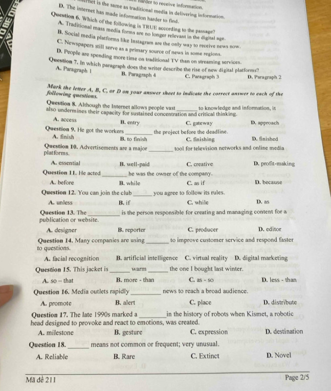 harder to receive information.
leret is the same as traditional media in delivering information.
D. The internet has made information harder to find.
Question 6. Which of the following is TRUE according to the passage?
A. Traditional mass media forms are no longer relevant in the digital age.
B. Social media platforms like Instagram are the only way to receive news now.
C. Newspapers still serve as a primary source of news in some regions.
D. People are spending more time on traditional TV than on streaming services.
Question 7. In which paragraph does the writer describe the rise of new digital platforms?
A. Paragraph 1 B. Paragraph 4 C. Paragraph 3 D. Paragraph 2
Mark the letter A, B, C, or D on your answer sheet to indicate the correct answer to each of the
following questions.
Question 8. Although the Internet allows people vast to knowledge and information, it
also undermines their capacity for sustained concentration and critical thinking.
A. access B. entry C. gateway D. approach
Question 9. He got the workers_ the project before the deadline. D. finished
A. finish B. to finish C. finishing
Question 10. Advertisements are a major
plat forms. _tool for television networks and online media
A. essential B. well-paid C. creative D. profit-making
Question 11. He acted _he was the owner of the company.
A. before B. while C. as if D. because
Question 12. You can join the club _you agree to follow its rules.
A. unless B. if C. while D. as
Question 13. The _is the person responsible for creating and managing content for a
publication or website.
A. designer B. reporter C. producer D. editor
Question 14. Many companies are using _to improve customer service and respond faster
to questions.
A. facial recognition B. artificial intelligence C. virtual reality D. digital marketing
Question 15. This jacket is _warm _the one I bought last winter.
A. so — that B. more - than C. as - so D. less - than
Question 16. Media outlets rapidly _news to reach a broad audience.
A. promote B. alert C. place D. distribute
Question 17. The late 1990s marked a _in the history of robots when Kismet, a robotic
head designed to provoke and react to emotions, was created.
A. milestone B. gesture C. expression D. destination
Question 18._ means not common or frequent; very unusual.
A. Reliable B. Rare C. Extinct D. Novel
Mã đè 211 Page 2/5