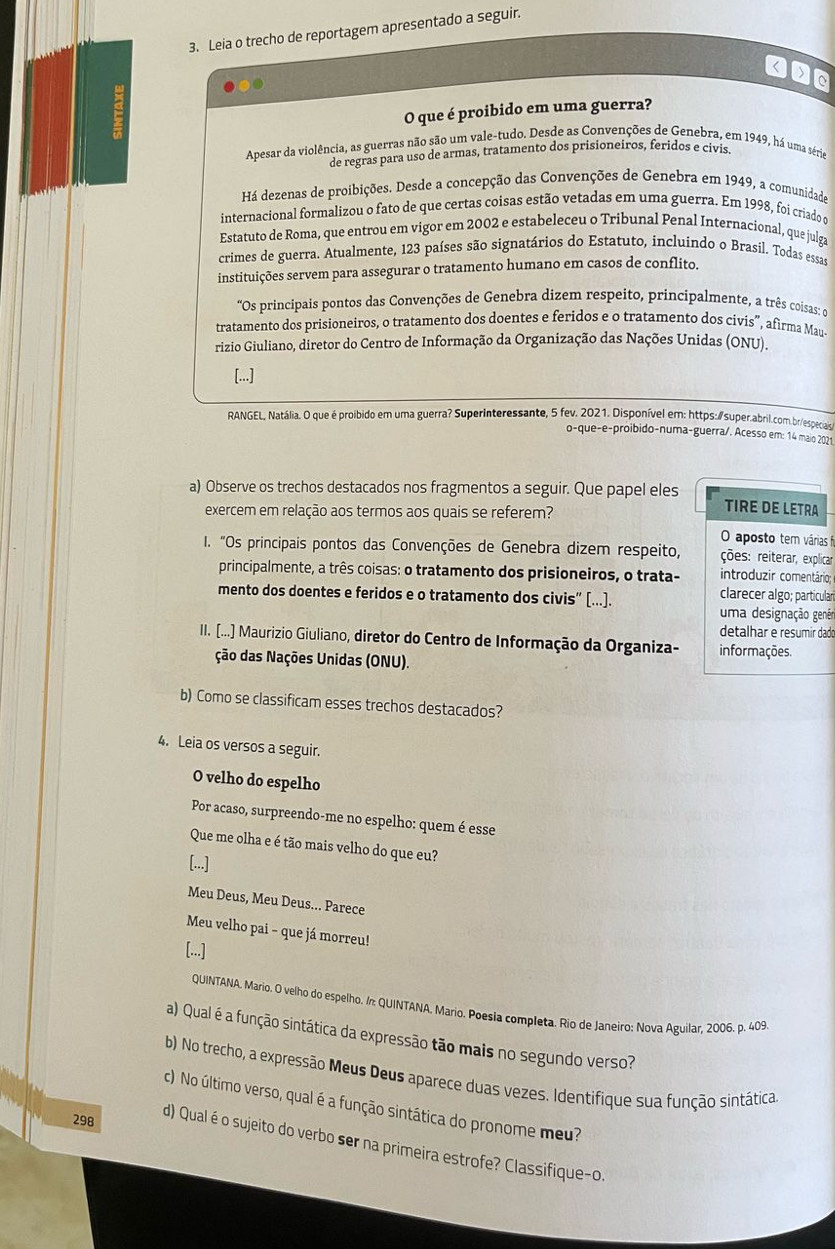 Leia o trecho de reportagem apresentado a seguir.
g
O que é proibido em uma guerra?
Apesar da violência, as guerras não são um vale-tudo. Desde as Convenções de Genebra, em 1949, há uma série
de regras para uso de armas, tratamento dos prisioneiros, feridos e civis.
Há dezenas de proibições. Desde a concepção das Convenções de Genebra em 1949, a comunidade
internacional formalizou o fato de que certas coisas estão vetadas em uma guerra. Em 1998, foi criado a
Estatuto de Roma, que entrou em vigor em 2002 e estabeleceu o Tribunal Penal Internacional, que julga
crimes de guerra. Atualmente, 123 países são signatários do Estatuto, incluindo o Brasil. Todas essas
instituições servem para assegurar o tratamento humano em casos de conflito.
'Os principais pontos das Convenções de Genebra dizem respeito, principalmente, a três coisas: d
tratamento dos prisioneiros, o tratamento dos doentes e feridos e o tratamento dos civis”, afirma Mau-
rizio Giuliano, diretor do Centro de Informação da Organização das Nações Unidas (ONU).
[...]
RANGEL, Natália. O que é proibido em uma guerra? Superinteressante, 5 fev. 2021. Disponível em: https:∥super.abril.com.br/especiais
o-que-e-proibido-numa-guerra/. Acesso em: 14 maio 2021
a) Observe os trechos destacados nos fragmentos a seguir. Que papel eles TIRE DE LETRA
exercem em relação aos termos aos quais se referem?
O aposto tem várias fi
1. "Os principais pontos das Convenções de Genebra dizem respeito, ções: reiterar, explicar
principalmente, a três coisas: o tratamento dos prisioneiros, o trata- introduzir comentário:
mento dos doentes e feridos e o tratamento dos civis” [...). clarecer algo; particular
uma designação genér
detalhar e resumir dado
II. [(...] Maurizio Giuliano, diretor do Centro de Informação da Organiza- informações.
ção das Nações Unidas (ONU).
b) Como se classificam esses trechos destacados?
4. Leia os versos a seguir.
O velho do espelho
Por acaso, surpreendo-me no espelho: quem é esse
Que me olha e é tão mais velho do que eu?
[...]
Meu Deus, Meu Deus... Parece
Meu velho pai - que já morreu!
[...]
QUINTANA. Mario. O velho do espelho. In QUINTANA. Mario. Poesia completa. Rio de Janeiro: Nova Aguilar, 2006. p. 409
a) Qual é a função sintática da expressão tão mais no segundo verso?
b) No trecho, a expressão Meus Deus aparece duas vezes. Identifique sua função sintática
c) No último verso, qual é a função sintática do pronome meu?
298
d) Qual é o sujeito do verbo ser na primeira estrofe? Classifique-o.