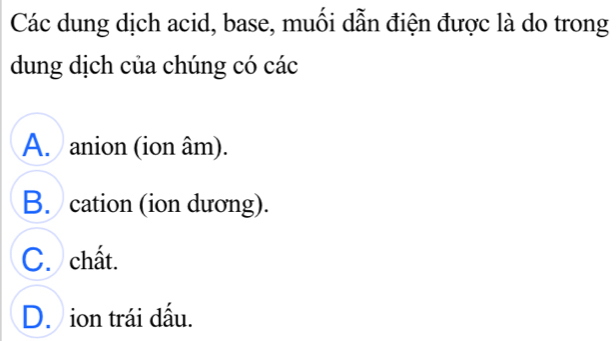 Các dung dịch acid, base, muối dẫn điện được là do trong
dung dịch của chúng có các
A. anion (ion âm).
B. cation (ion dương).
C. chất.
D. ion trái dấu.