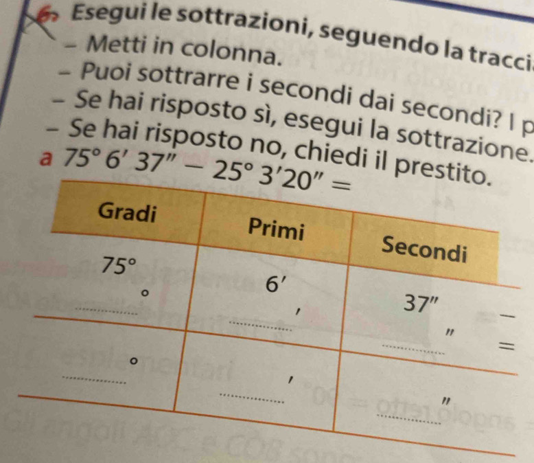 Esegui le sottrazioni, seguendo la tracci
- Metti in colonna.
- Puoi sottrarre i secondi dai secondi? l p
- Se hai risposto sì, esegui la sottrazione
- Se hai risposto no, chiedi il pre
a 75°6'37''-25°3'20''=