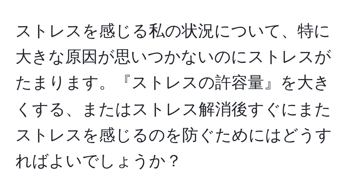 ストレスを感じる私の状況について、特に大きな原因が思いつかないのにストレスがたまります。『ストレスの許容量』を大きくする、またはストレス解消後すぐにまたストレスを感じるのを防ぐためにはどうすればよいでしょうか？