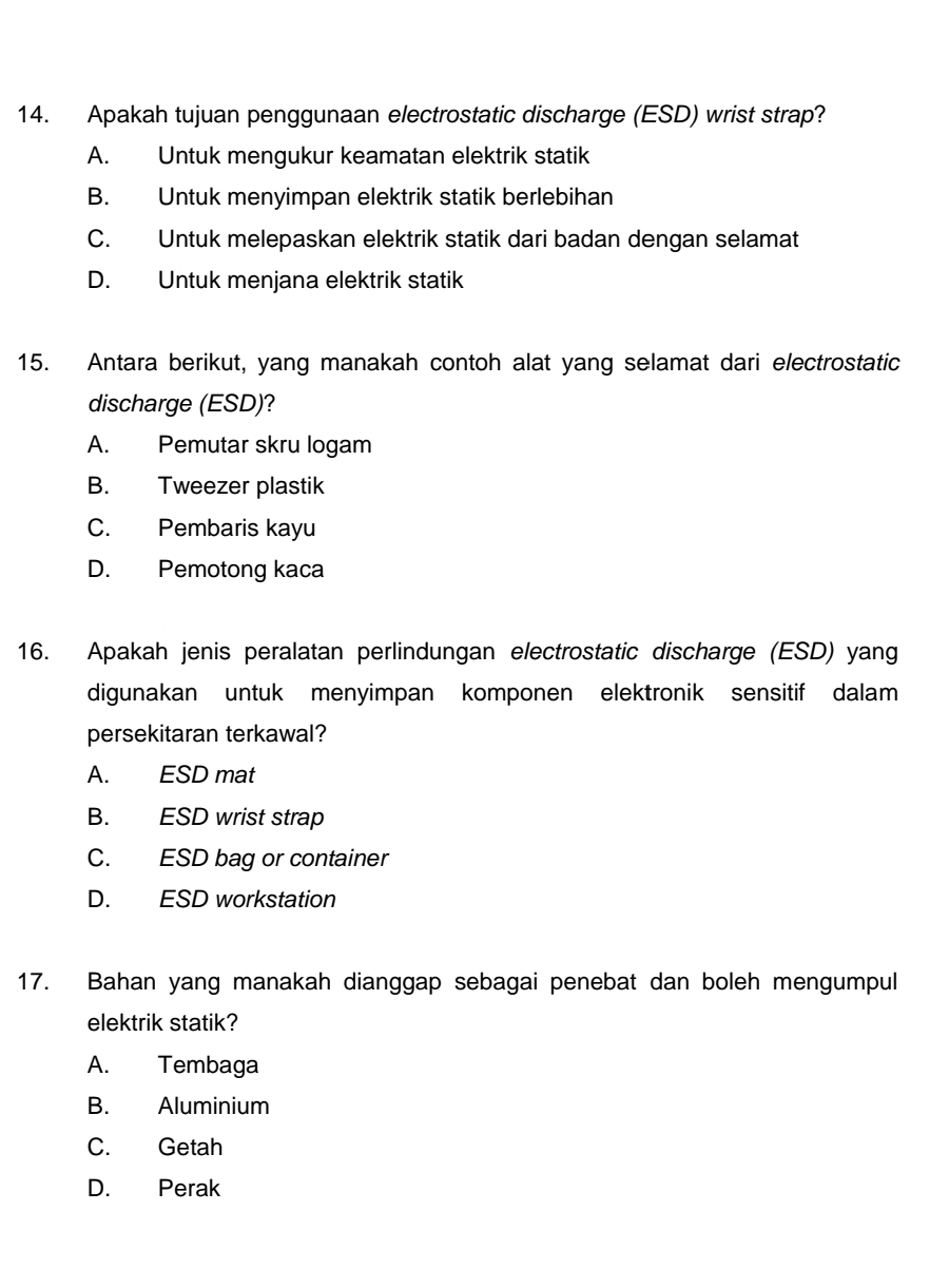 Apakah tujuan penggunaan electrostatic discharge (ESD) wrist strap?
A. Untuk mengukur keamatan elektrik statik
B. Untuk menyimpan elektrik statik berlebihan
C. Untuk melepaskan elektrik statik dari badan dengan selamat
D. Untuk menjana elektrik statik
15. Antara berikut, yang manakah contoh alat yang selamat dari electrostatic
discharge (ESD)?
A. Pemutar skru logam
B. Tweezer plastik
C. Pembaris kayu
D. Pemotong kaca
16. Apakah jenis peralatan perlindungan electrostatic discharge (ESD) yang
digunakan untuk menyimpan komponen elektronik sensitif dalam
persekitaran terkawal?
A. ESD mat
B. ESD wrist strap
C. ESD bag or container
D. ESD workstation
17. Bahan yang manakah dianggap sebagai penebat dan boleh mengumpul
elektrik statik?
A. Tembaga
B. Aluminium
C. Getah
D. Perak