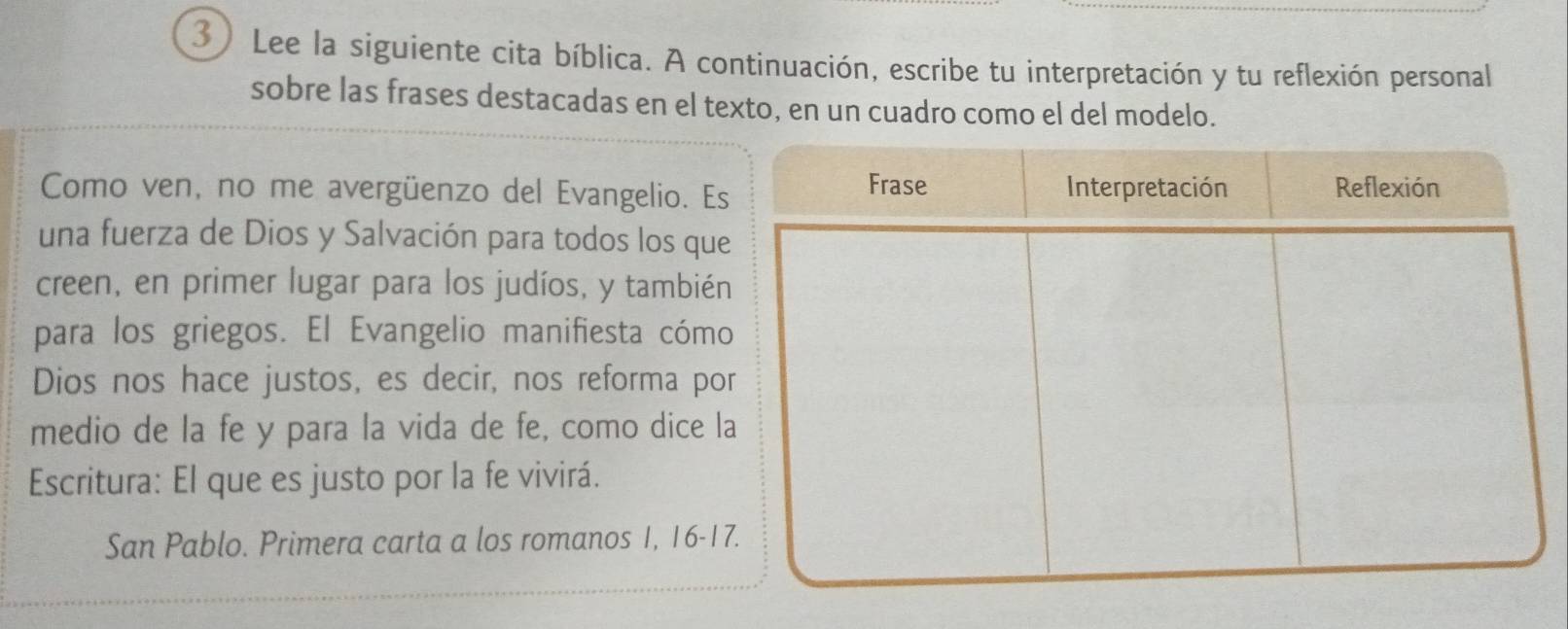 Lee la siguiente cita bíblica. A continuación, escribe tu interpretación y tu reflexión personal 
sobre las frases destacadas en el texto, en un cuadro como el del modelo. 
Como ven, no me avergüenzo del Evangelio. Es 
una fuerza de Dios y Salvación para todos los que 
creen, en primer lugar para los judíos, y también 
para los griegos. El Evangelio manifiesta cómo 
Dios nos hace justos, es decir, nos reforma po 
medio de la fe y para la vida de fe, como dice l 
Escritura: El que es justo por la fe vivirá. 
San Pablo. Primera carta a los romanos 1, 16 - 17