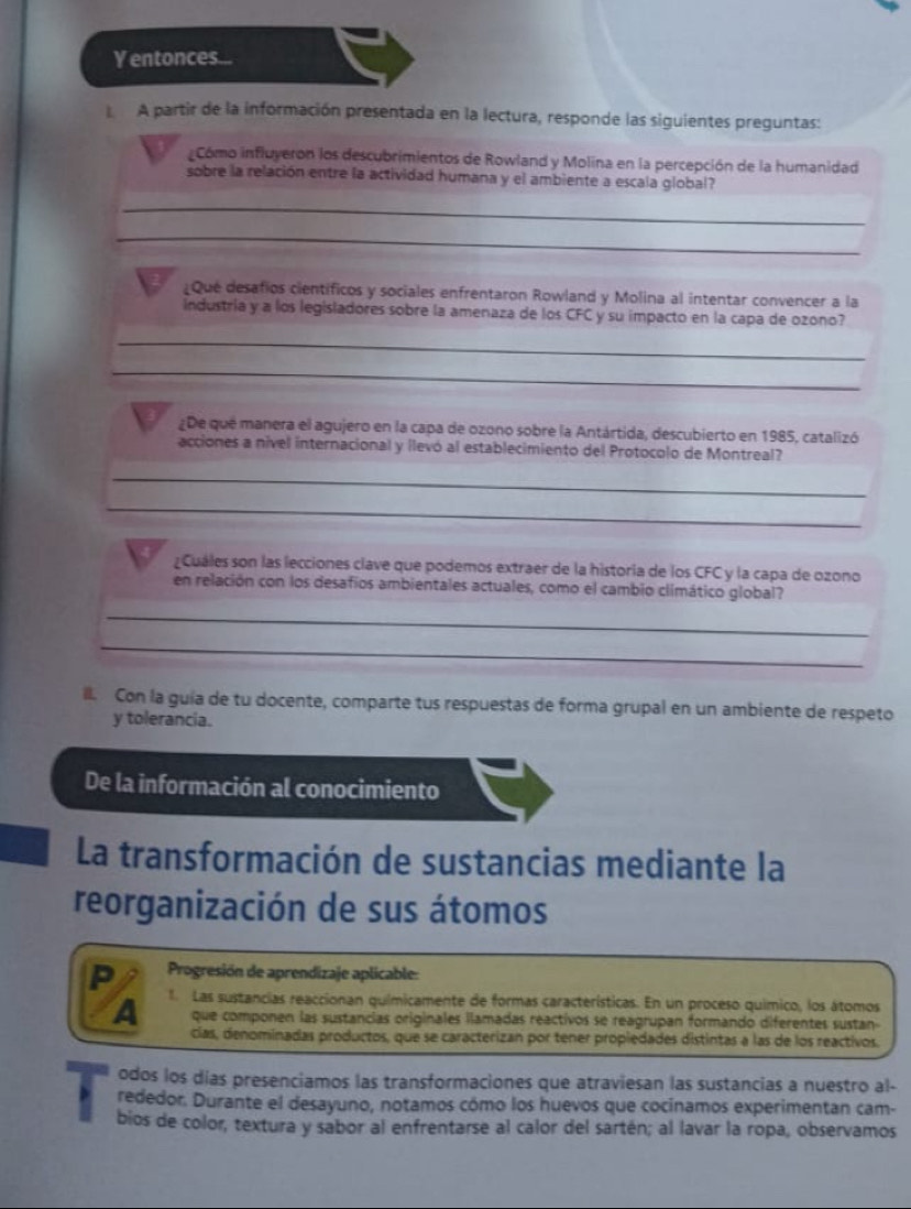 Yentonces...
A partir de la información presentada en la lectura, responde las siguientes preguntas:
Cómo influyeron los descubrimientos de Rowland y Molina en la percepción de la humanidad
sobre la relación entre la actividad humana y el ambiente a escala global?
_
_
¿Que desafios cientificos y sociales enfrentaron Rowland y Molina al intentar convencer a la
industria y a los legisladores sobre la amenaza de los CFC y su impacto en la capa de ozono?
_
_
¿De que manera el agujero en la capa de ozono sobre la Antártida, descubierto en 1985, catalizó
acciones a nível internacional y llevó al establecimiento del Protocolo de Montreal?
_
_
¿Cuáles son las lecciones clave que podemos extraer de la historia de los CFC y la capa de ozono
en relación con los desafios ambientales actuales, como el cambio climático global?
_
_
Il. Con la guía de tu docente, comparte tus respuestas de forma grupal en un ambiente de respeto
y tolerancia.
De la información al conocimiento
La transformación de sustancias mediante la
reorganización de sus átomos
P  Progresión de aprendizaje aplicable:
A 1. Las sustancias reaccionan químicamente de formas características. En un proceso químico, los átomos
que componen las sustancias originales ilamadas reactivos se reagrupan formando diferentes sustan
cías, denominadas productos, que se caracterizan por tener propiedades distintas a las de los reactivos.
odos los días presenciamos las transformaciones que atraviesan las sustancias a nuestro al-
rededor. Durante el desayuno, notamos cómo los huevos que cocinamos experimentan cam-
bios de color, textura y sabor al enfrentarse al calor del sartén; al lavar la ropa, observamos