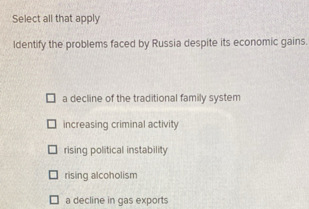 Select all that apply
ldentify the problems faced by Russia despite its economic gains.
a decline of the traditional family system
increasing criminal activity
rising political instability
rising alcoholism
a decline in gas exports