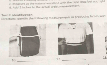 Measure at the natural waistline with the tape snug but not tight
d. Add 2 inches to the actual waist measurement
Test II: Identification
Direction: Identify the following measurements in producing ladies skirt
16. _17._ 18