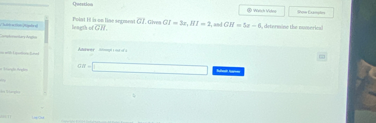 Question Watch Video Show Examples 
Point H is on line segment overline GI Given GI=3x, HI=2
/ Subtraction (Algebra) length of overline GH. , and GH=5x-6 , determine the numerical 
Complementary Angles 
Answer Attempt 1 out of 2 
us with Equations (Level 
r Triangle Angles GH=□ Submit Answer 
Rty 
Im Trlanglies 
90L11 Log Out