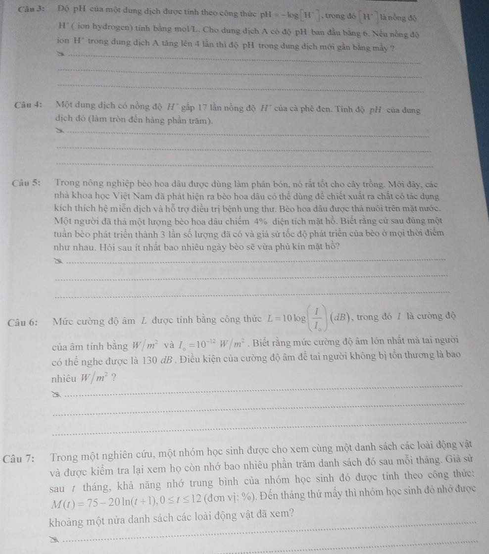 Độ pH của một dung dịch được tính theo công thức pH=-log [H^+] , trong ddelta [H^+] là nổng độ
H' (  ion hydrogen) tính bằng mol/L. Cho dung dịch A có độ pH ban đầu bằng 6. Nếu nằng độ
_
ion H* trong dung dịch A tăng lên 4 lần thi độ pH trong dung dịch mới gần bằng mấy ?
_
_
Câu 4: Một dung địch có nồng độ H" gắp 17 lần nồng độ H* của cà phé đen. Tính độ pH của dung
dịch đó (làm tròn đến hàng phần trăm).
_
_
_
Câu 5: Trong nông nghiệp bèo hoa dầu được dùng làm phân bón, nó rất tốt cho cây trồng. Mới đây, các
nhà khoa học Việt Nam đã phát hiện ra bèo hoa dâu có thể dùng để chiết xuất ra chất có tác dụng
kích thích hệ miễn dịch và hỗ trợ điều trị bệnh ung thư. Bèo hoa dâu được thả nuôi trên mặt nước.
Một người đã thá một lượng bèo hoa dâu chiếm 4% diện tích mặt hồ. Biết rằng cứ sau đúng một
tuần bèo phát triển thành 3 lần số lượng đã có và giả sử tốc độ phát triển của bèo ở mọi thời điểm
như nhau. Hỏi sau ít nhất bao nhiêu ngày bèo sẽ vừa phủ kín mặt hồ?
_
_
_
Câu 6: Mức cường độ âm L được tính bằng công thức L=10log (frac II_o)(dB) , trong đó 1 là cường độ
của âm tính bằng W/m^2 và I_o=10^(-12)W/m^2. Biết rằng mức cường độ âm lớn nhất mà tai người
có thể nghe được là 130 dB . Điều kiện của cường độ âm để tai người không bị tổn thương là bao
_
nhiêu W/m^2 ?
_
_
Câu 7: Trong một nghiên cứu, một nhóm học sinh được cho xem cùng một danh sách các loài động vật
và được kiểm tra lại xem họ còn nhớ bao nhiêu phần trăm danh sách đó sau mỗi tháng. Giả sử
sau t tháng, khả năng nhớ trung bình của nhóm học sinh đó được tính theo công thức:
M(t)=75-20ln (t+1),0≤ t≤ 12 (đơn vị: %). Đến tháng thứ mấy thì nhóm học sinh đó nhớ được
_
khoảng một nửa danh sách các loài động vật đã xem?
_