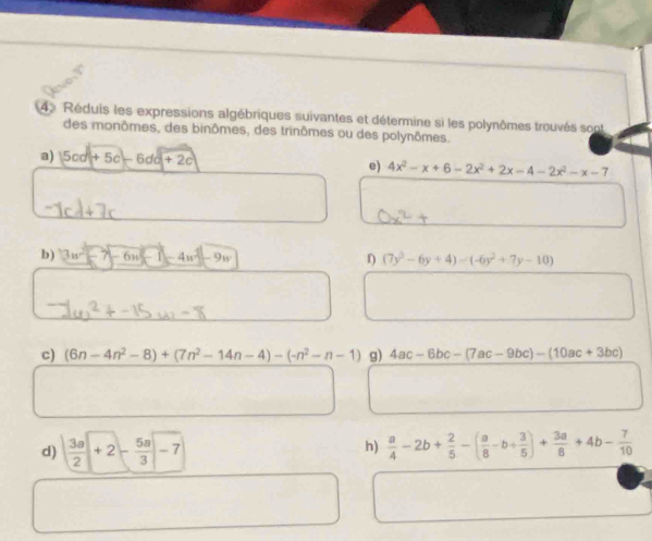 Réduis les expressions algébriques suivantes et détermine si les polynômes trouvés sont 
des monômes, des binômes, des trinômes ou des polynômes. 
a) |5cd+5c-6dd+2c e) 4x^2-x+6-2x^2+2x-4-2x^2-x-7
b) 3u^2-7-6u^2-4u^2-9w (7y^2-6y+4)-(-6y^2+7y-10)
c) (6n-4n^2-8)+(7n^2-14n-4)-(-n^2-n-1) g) 4ac-6bc-(7ac-9bc)-(10ac+3bc)
h) 
d)  3a/2 +2- 5a/3 -7  a/4 -2b+ 2/5 -( a/8 -b+ 3/5 )+ 3a/8 +4b- 7/10 