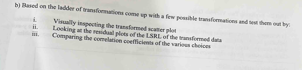 Based on the ladder of transformations come up with a few possible transformations and test them out by: 
i. Visually inspecting the transformed scatter plot 
ii. Looking at the residual plots of the LSRL of the transformed data 
iii. Comparing the correlation coefficients of the various choices