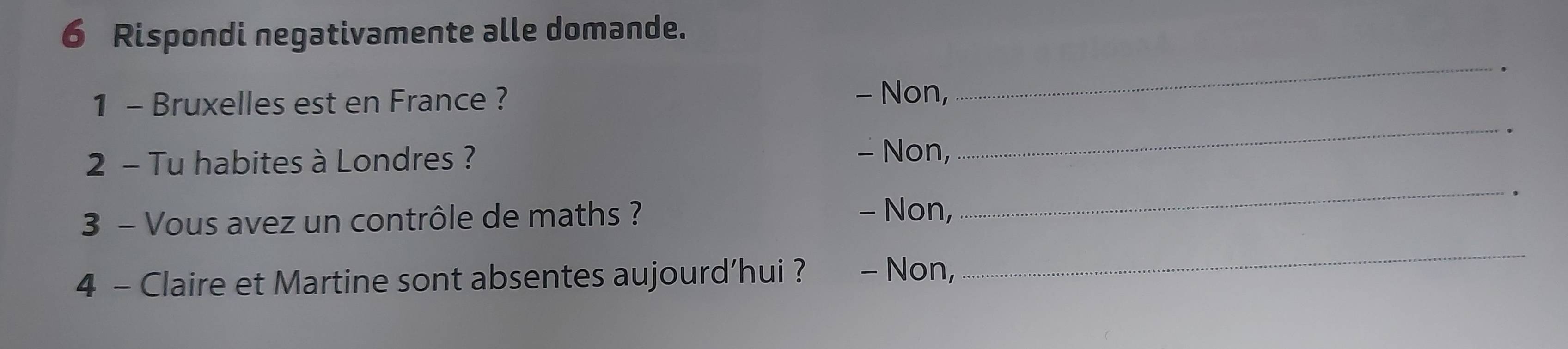 Rispondi negativamente alle domande.
_.
1 - Bruxelles est en France ?
- Non,
.
2 - Tu habites à Londres ? - Non,
_
3 - Vous avez un contrôle de maths ? - Non,
_
4 - Claire et Martine sont absentes aujourd’hui ? - Non,
_