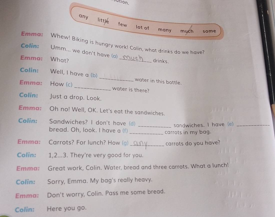 ution. 
any 
little few 
lot of many much some 
Emma: Whew! Biking is hungry work! Colin, what drinks do we have? 
_ 
Colin: Umm... we don't have (a) 
Emma: What? 
drinks. 
Colin: Well, I have a (b) _water in this bottle. 
Emma: How (c) _water is there? 
Colin: Just a drop. Look. 
Emma: Oh no! Well, OK. Let's eat the sandwiches. 
Colin: Sandwiches? I don't have (d) 
_sandwiches. I have (e)_ 
bread. Oh, look. I have a (f) 
_carrots in my bag. 
Emma: Carrots? For lunch? How (g) _carrots do you have? 
Colin: 1, 2...3. They're very good for you. 
Emma: Great work, Colin. Water, bread and three carrots. What a lunch! 
Colin: Sorry, Emma. My bag's really heavy. 
Emma: Don't worry, Colin. Pass me some bread. 
Colin: Here you go.